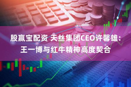 股赢宝配资 天丝集团CEO许馨雄：王一博与红牛精神高度契合