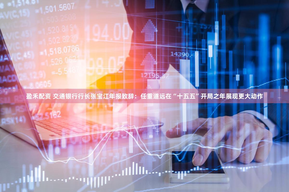 盈禾配资 交通银行行长张宝江年报致辞：任重道远在“十五五”开局之年展现更大动作