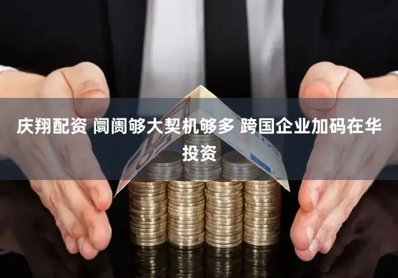 庆翔配资 阛阓够大契机够多 跨国企业加码在华投资