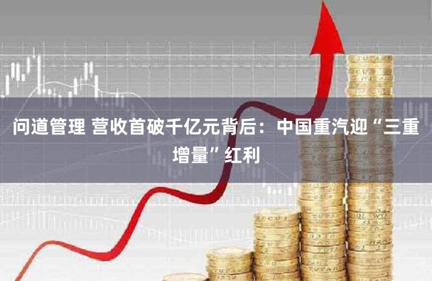 问道管理 营收首破千亿元背后:中国重汽迎“三重增量”红利