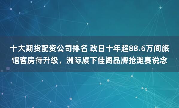 十大期货配资公司排名 改日十年超88.6万间旅馆客房待升级，洲际旗下佳阁品牌抢滩赛说念