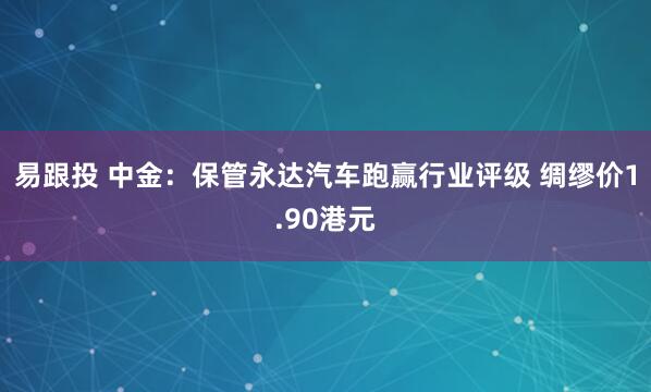 易跟投 中金：保管永达汽车跑赢行业评级 绸缪价1.90港元