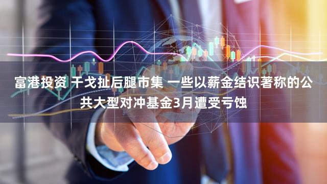 富港投资 干戈扯后腿市集 一些以薪金结识著称的公共大型对冲基金3月遭受亏蚀