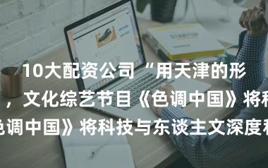 10大配资公司 “用天津的形势讲中国故事”，文化综艺节目《色调中国》将科技与东谈主文深度和会