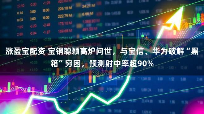 涨盈宝配资 宝钢聪颖高炉问世，与宝信、华为破解“黑箱”穷困，预测射中率超90%