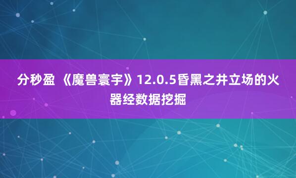 分秒盈 《魔兽寰宇》12.0.5昏黑之井立场的火器经数据挖掘