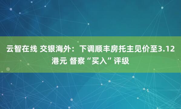 云智在线 交银海外:下调顺丰房托主见价至3.12港元 督察“买入”评级