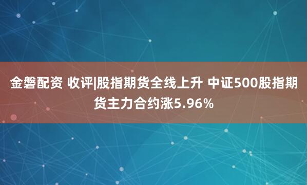 金磐配资 收评|股指期货全线上升 中证500股指期货主力合约涨5.96%