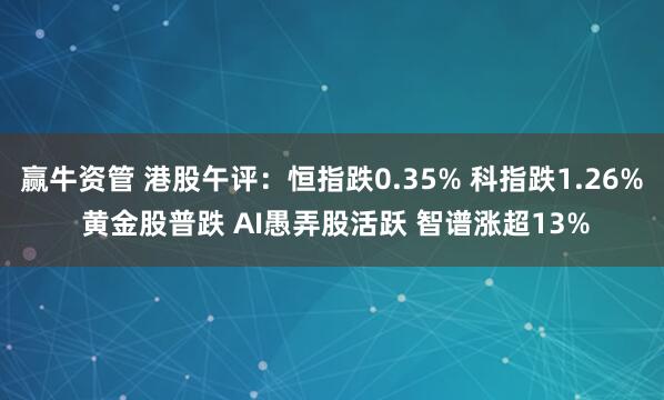 赢牛资管 港股午评：恒指跌0.35% 科指跌1.26% 黄金股普跌 AI愚弄股活跃 智谱涨超13%