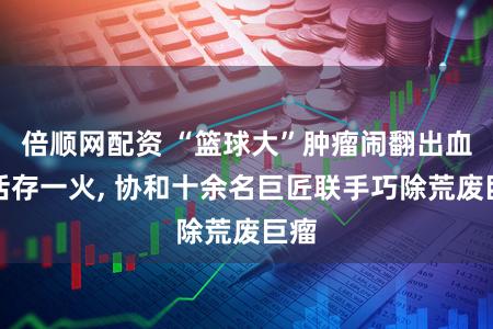 倍顺网配资 “篮球大”肿瘤闹翻出血死活存一火, 协和十余名巨匠联手巧除荒废巨瘤