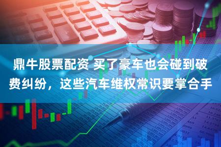 鼎牛股票配资 买了豪车也会碰到破费纠纷，这些汽车维权常识要掌合手