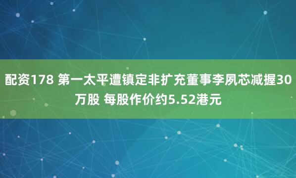 配资178 第一太平遭镇定非扩充董事李夙芯减握30万股 每股作价约5.52港元