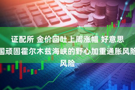证配所 金价回吐上周涨幅 好意思国顽固霍尔木兹海峡的野心加重通胀风险