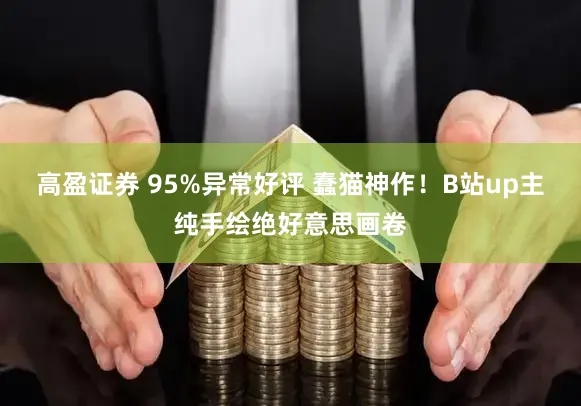 高盈证券 95%异常好评 蠢猫神作!B站up主纯手绘绝好意思画卷