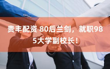 贵丰配资 80后兰剑，就职985大学副校长！