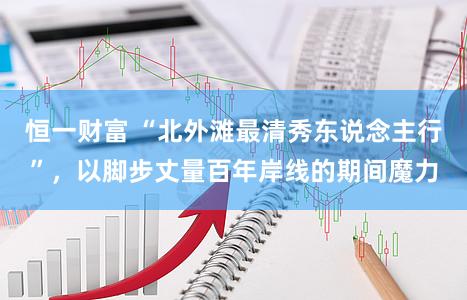 恒一财富 “北外滩最清秀东说念主行”，以脚步丈量百年岸线的期间魔力