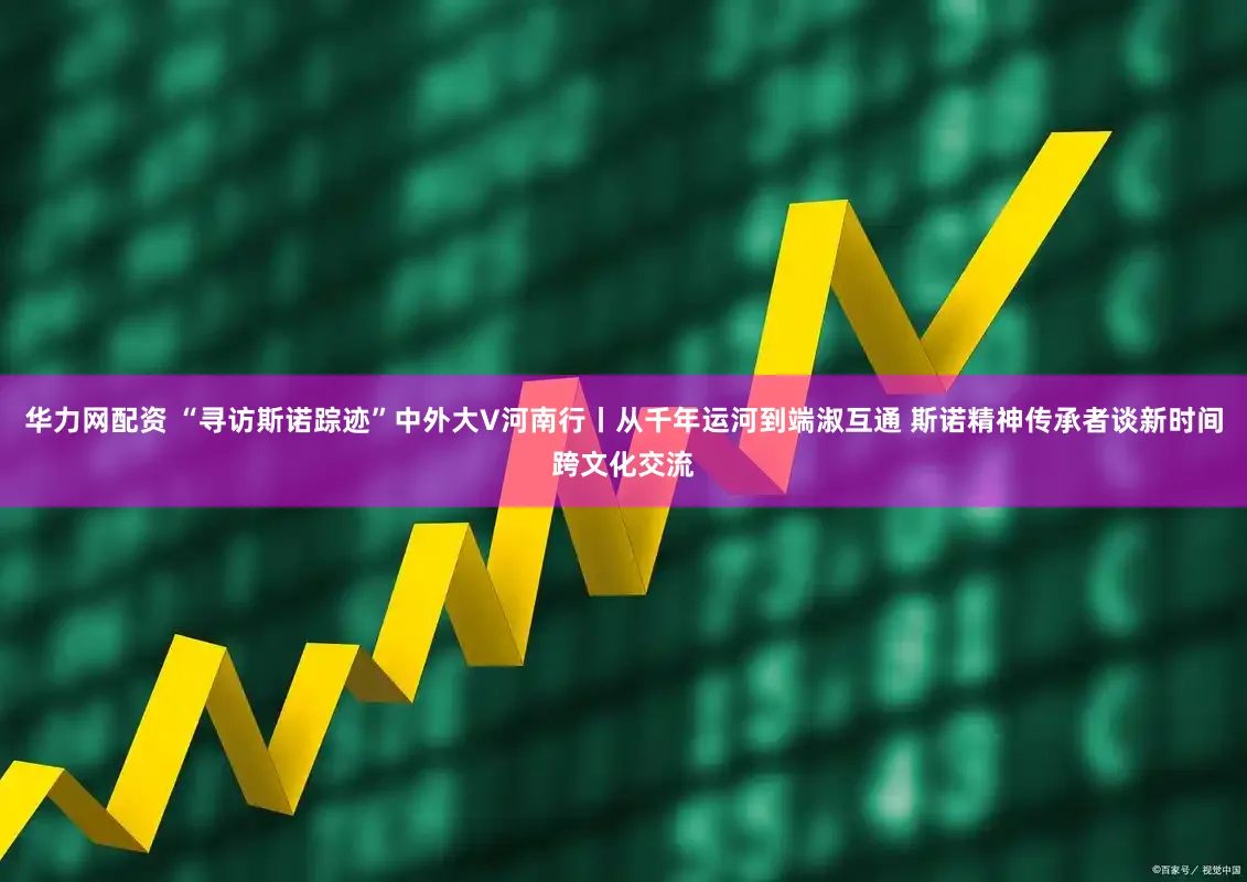 华力网配资 “寻访斯诺踪迹”中外大V河南行丨从千年运河到端淑互通 斯诺精神传承者谈新时间跨文化交流