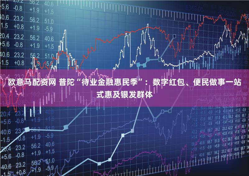 欧意马配资网 普陀“待业金融惠民季”：数字红包、便民做事一站式惠及银发群体