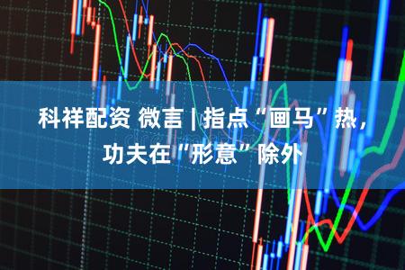 科祥配资 微言 | 指点“画马”热,功夫在“形意”除外