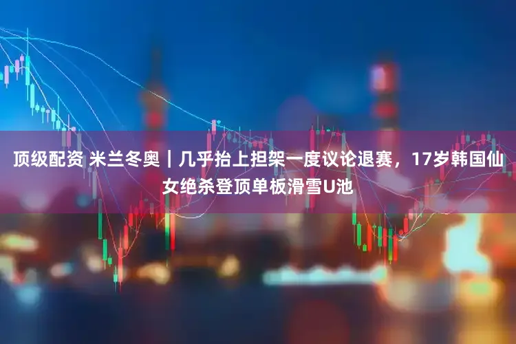 顶级配资 米兰冬奥｜几乎抬上担架一度议论退赛，17岁韩国仙女绝杀登顶单板滑雪U池