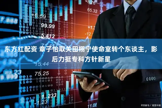 东方红配资 章子怡取关田栩宁使命室转个东谈主，影后力挺专科方针新星