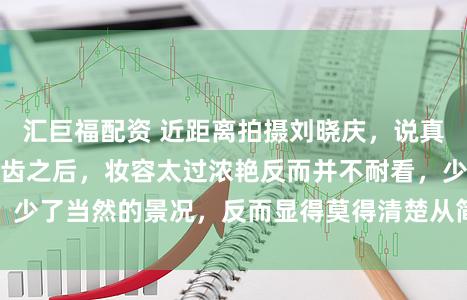 汇巨福配资 近距离拍摄刘晓庆，说真话，东谈主上了年齿之后，妆容太过浓艳反而并不耐看，少了当然的景况，反而显得莫得清楚从简的妆容看着得意