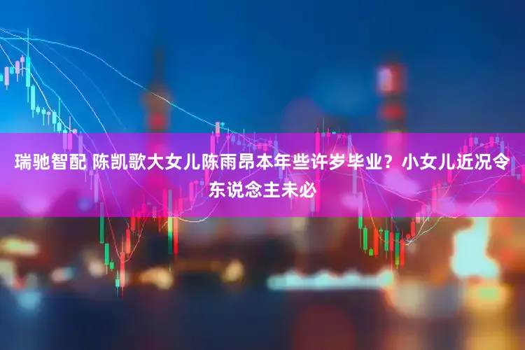 瑞驰智配 陈凯歌大女儿陈雨昂本年些许岁毕业？小女儿近况令东说念主未必