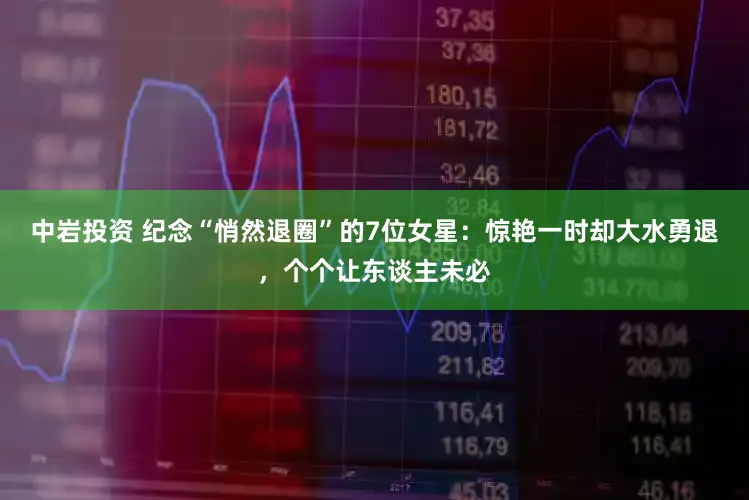 中岩投资 纪念“悄然退圈”的7位女星：惊艳一时却大水勇退，个个让东谈主未必