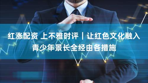 红涨配资 上不雅时评｜让红色文化融入青少年景长全经由各措施