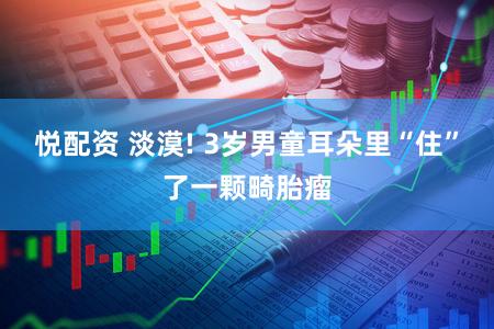 悦配资 淡漠! 3岁男童耳朵里“住”了一颗畸胎瘤